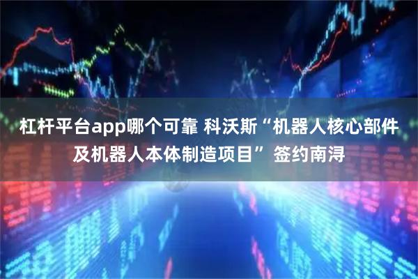 杠杆平台app哪个可靠 科沃斯“机器人核心部件及机器人本体制造项目” 签约南浔