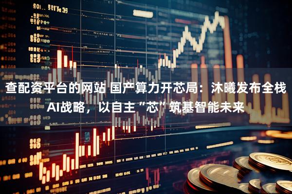 查配资平台的网站 国产算力开芯局：沐曦发布全栈AI战略，以自主“芯”筑基智能未来