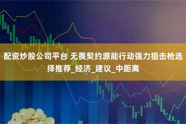 配资炒股公司平台 无畏契约源能行动强力狙击枪选择推荐_经济_建议_中距离