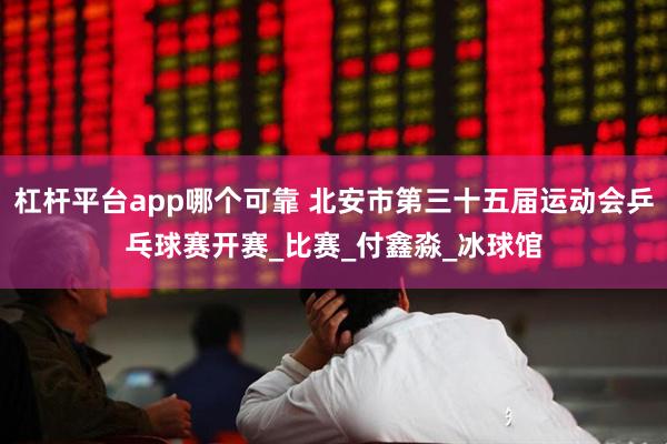杠杆平台app哪个可靠 北安市第三十五届运动会乒乓球赛开赛_比赛_付鑫淼_冰球馆
