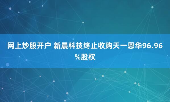 网上炒股开户 新晨科技终止收购天一恩华96.96%股权