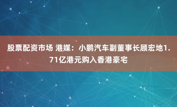 股票配资市场 港媒：小鹏汽车副董事长顾宏地1.71亿港元购入香港豪宅