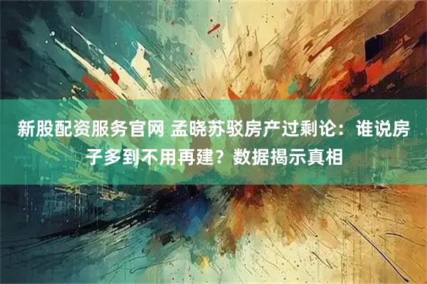 新股配资服务官网 孟晓苏驳房产过剩论：谁说房子多到不用再建？数据揭示真相
