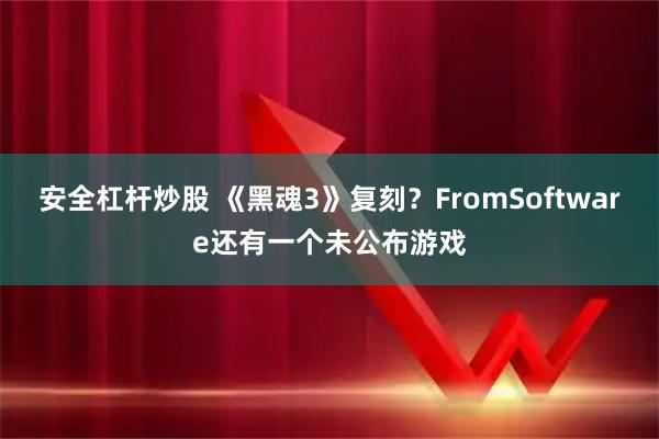 安全杠杆炒股 《黑魂3》复刻？FromSoftware还有一个未公布游戏