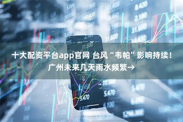 十大配资平台app官网 台风“韦帕”影响持续！广州未来几天雨水频繁→