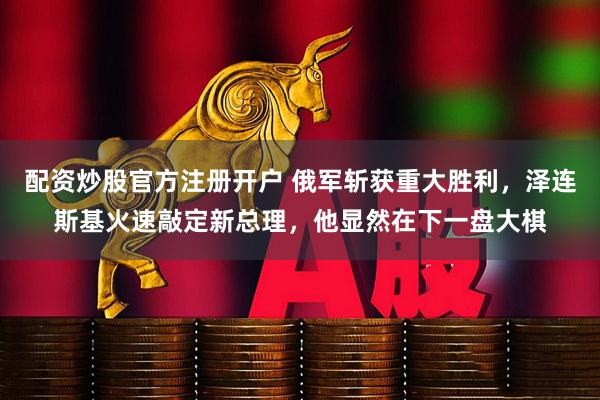 配资炒股官方注册开户 俄军斩获重大胜利，泽连斯基火速敲定新总理，他显然在下一盘大棋