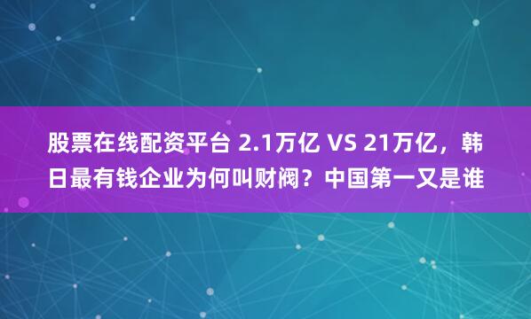 股票在线配资平台 2.1万亿 VS 21万亿，韩日最有钱企业为何叫财阀？中国第一又是谁