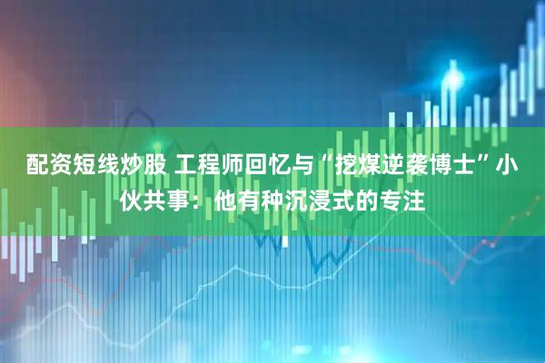 配资短线炒股 工程师回忆与“挖煤逆袭博士”小伙共事：他有种沉浸式的专注