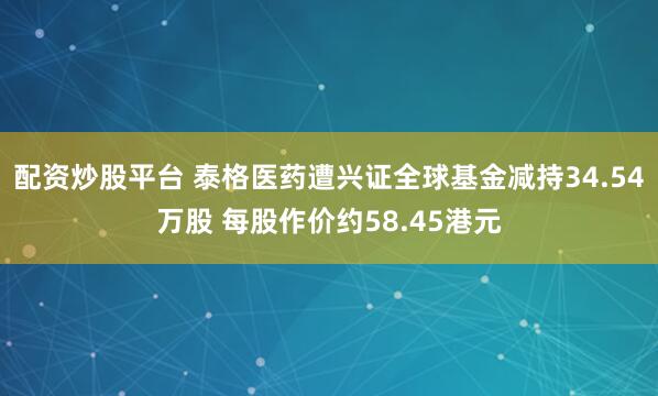 配资炒股平台 泰格医药遭兴证全球基金减持34.54万股 每股作价约58.45港元