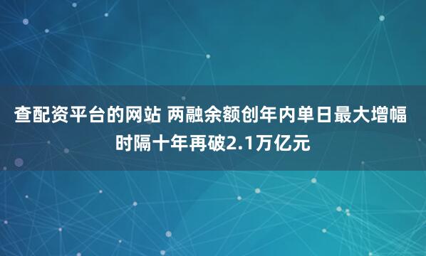 查配资平台的网站 两融余额创年内单日最大增幅 时隔十年再破2.1万亿元
