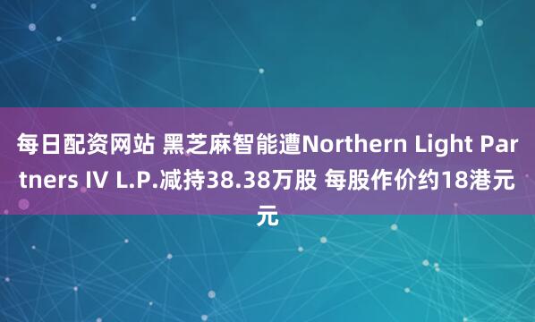 每日配资网站 黑芝麻智能遭Northern Light Partners IV L.P.减持38.38万股 每股作价约18港元