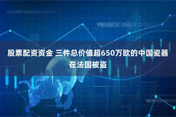 股票配资资金 三件总价值超650万欧的中国瓷器在法国被盗
