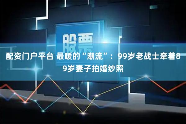 配资门户平台 最暖的“潮流”：99岁老战士牵着89岁妻子拍婚纱照